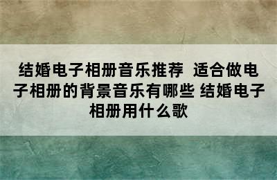 结婚电子相册音乐推荐  适合做电子相册的背景音乐有哪些 结婚电子相册用什么歌